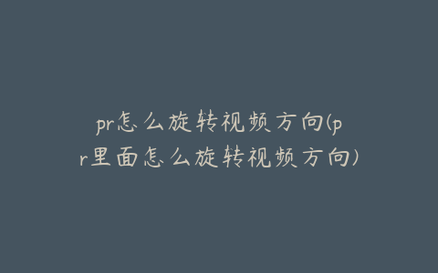 pr怎么旋转视频方向(pr里面怎么旋转视频方向)