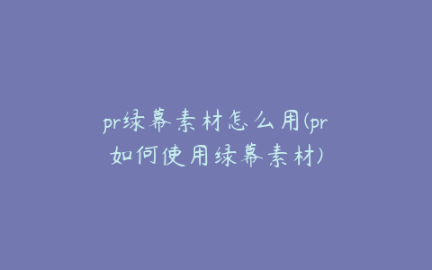 pr绿幕素材怎么用(pr如何使用绿幕素材)