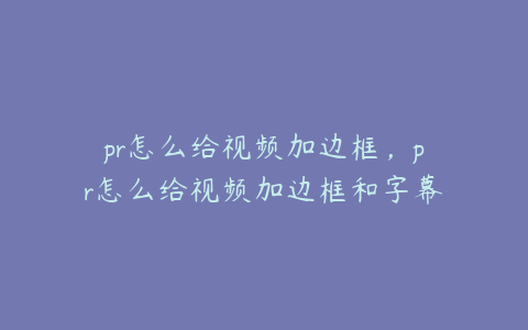 pr怎么给视频加边框，pr怎么给视频加边框和字幕