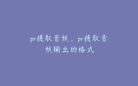 pr提取音频，pr提取音频输出的格式