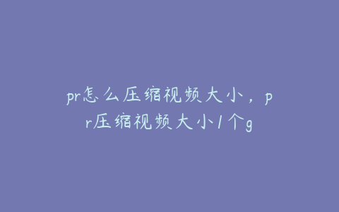 pr怎么压缩视频大小，pr压缩视频大小1个g