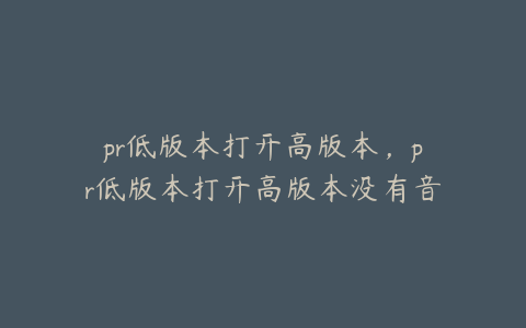 pr低版本打开高版本，pr低版本打开高版本没有音轨