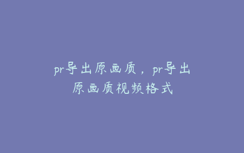 pr导出原画质，pr导出原画质视频格式