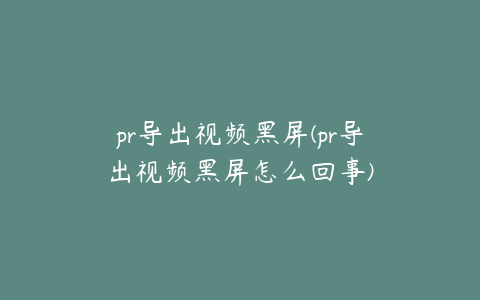 pr导出视频黑屏(pr导出视频黑屏怎么回事)