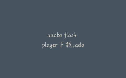 adobe flash player下载;adobe flash player下载失败