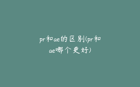 pr和ae的区别(pr和ae哪个更好)