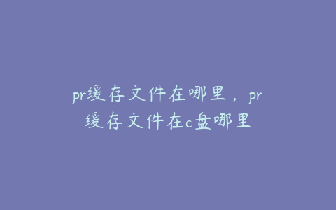 pr缓存文件在哪里，pr缓存文件在c盘哪里