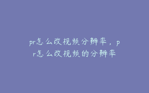 pr怎么改视频分辨率，pr怎么改视频的分辨率