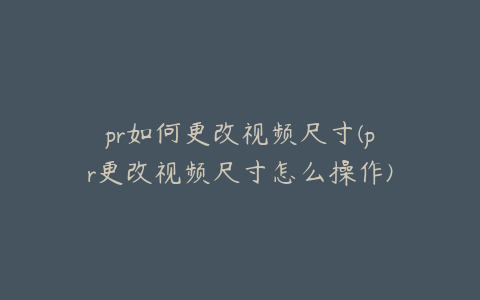 pr如何更改视频尺寸(pr更改视频尺寸怎么操作)