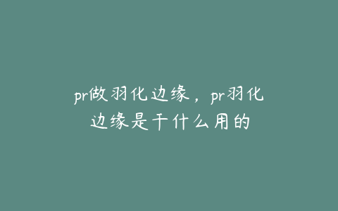 pr做羽化边缘，pr羽化边缘是干什么用的