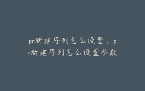 pr新建序列怎么设置，pr新建序列怎么设置参数