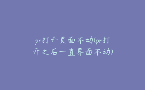 pr打开页面不动(pr打开之后一直界面不动)