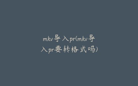 mkv导入pr(mkv导入pr要转格式吗)