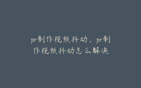 pr制作视频抖动，pr制作视频抖动怎么解决