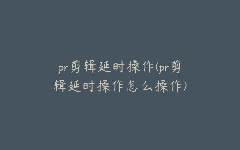 pr剪辑延时操作(pr剪辑延时操作怎么操作)