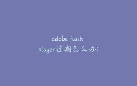 adobe flash player过期怎么办(adobe flashplayer已过期)