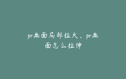 pr画面局部拉大，pr画面怎么拉伸