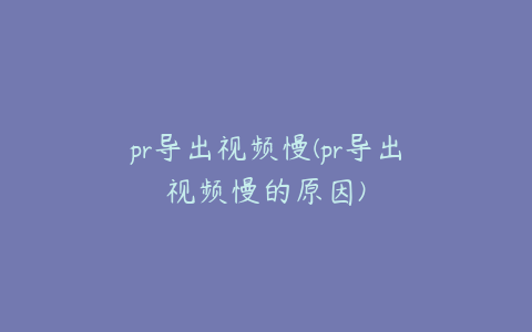 pr导出视频慢(pr导出视频慢的原因)