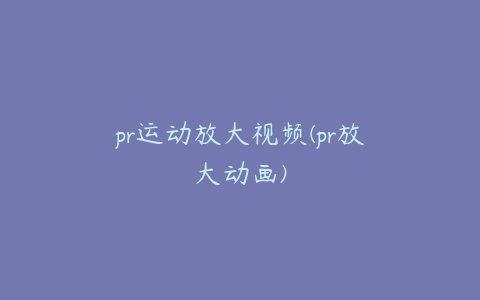 pr运动放大视频(pr放大动画)