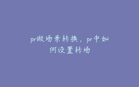 pr做场景转换，pr中如何设置转场