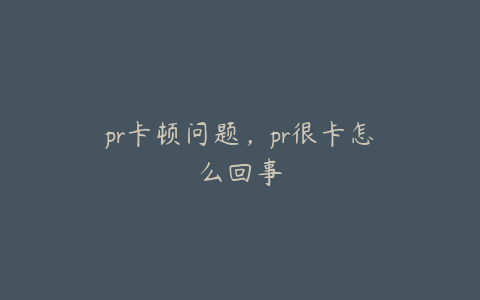 pr卡顿问题，pr很卡怎么回事