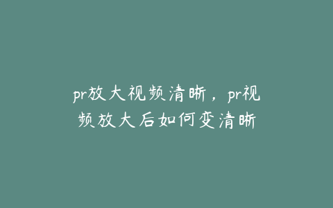 pr放大视频清晰，pr视频放大后如何变清晰