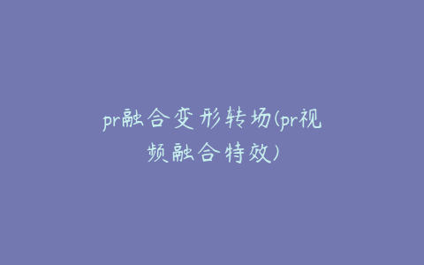 pr融合变形转场(pr视频融合特效)