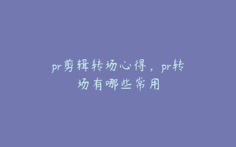 pr剪辑转场心得，pr转场有哪些常用