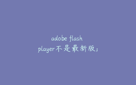 adobe flash player不是最新版;adobe flash 不是最新版本