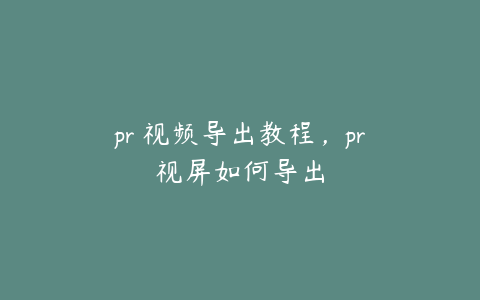 pr 视频导出教程，pr视屏如何导出