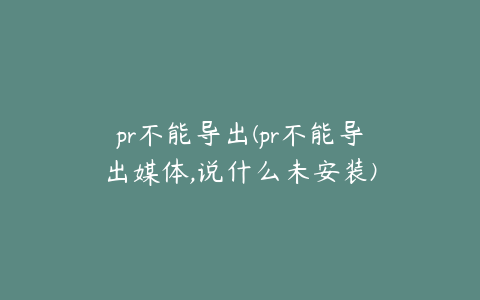 pr不能导出(pr不能导出媒体,说什么未安装)