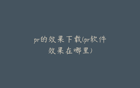 pr的效果下载(pr软件效果在哪里)