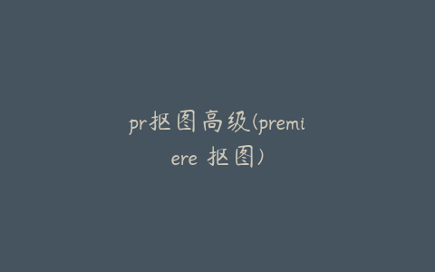 pr抠图高级(premiere 抠图)