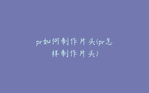 pr如何制作片头(pr怎样制作片头)