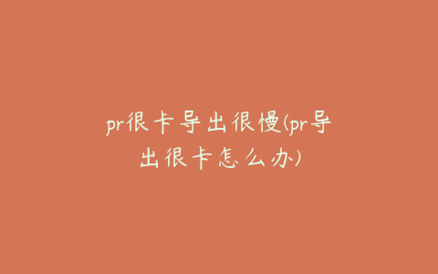 pr很卡导出很慢(pr导出很卡怎么办)