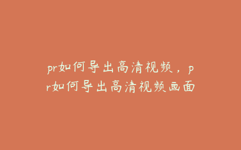 pr如何导出高清视频，pr如何导出高清视频画面