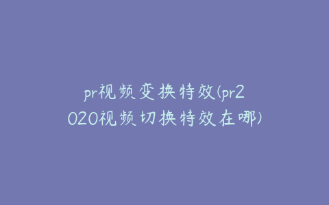 pr视频变换特效(pr2020视频切换特效在哪)