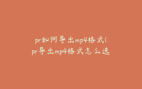 pr如何导出mp4格式(pr导出mp4格式怎么选)