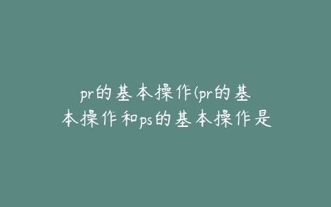 pr的基本操作(pr的基本操作和ps的基本操作是什么)