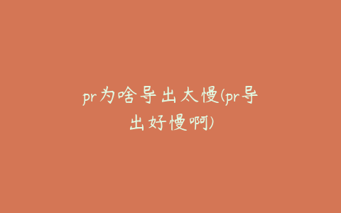 pr为啥导出太慢(pr导出好慢啊)