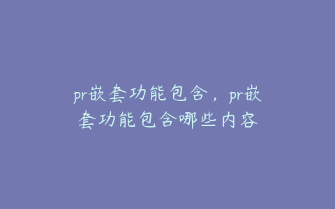 pr嵌套功能包含，pr嵌套功能包含哪些内容