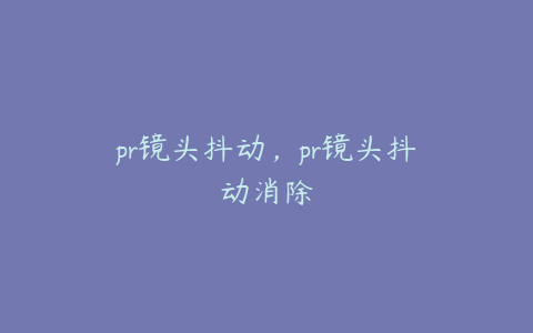 pr镜头抖动，pr镜头抖动消除