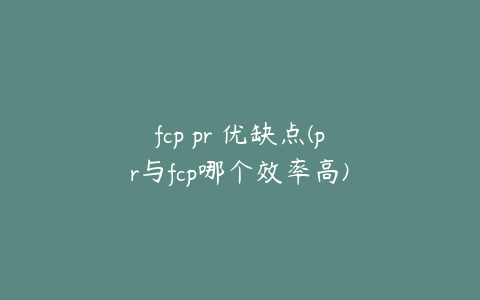 fcp pr 优缺点(pr与fcp哪个效率高)