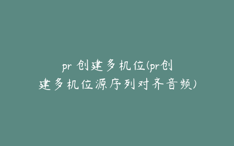 pr 创建多机位(pr创建多机位源序列对齐音频)