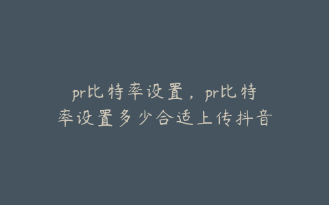 pr比特率设置，pr比特率设置多少合适上传抖音