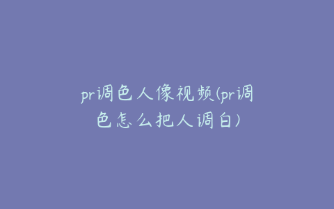 pr调色人像视频(pr调色怎么把人调白)