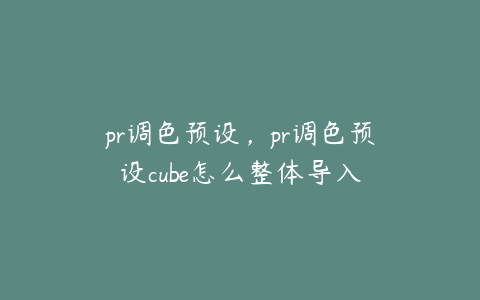 pr调色预设，pr调色预设cube怎么整体导入