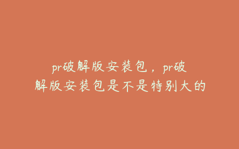 pr破解版安装包，pr破解版安装包是不是特别大的