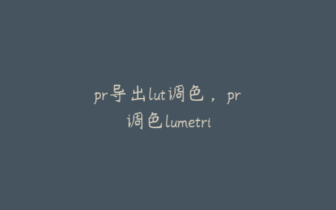 pr导出lut调色，pr调色lumetri