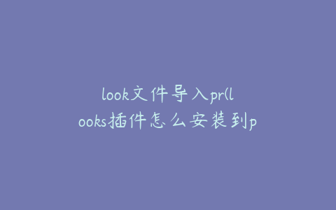 look文件导入pr(looks插件怎么安装到pr)